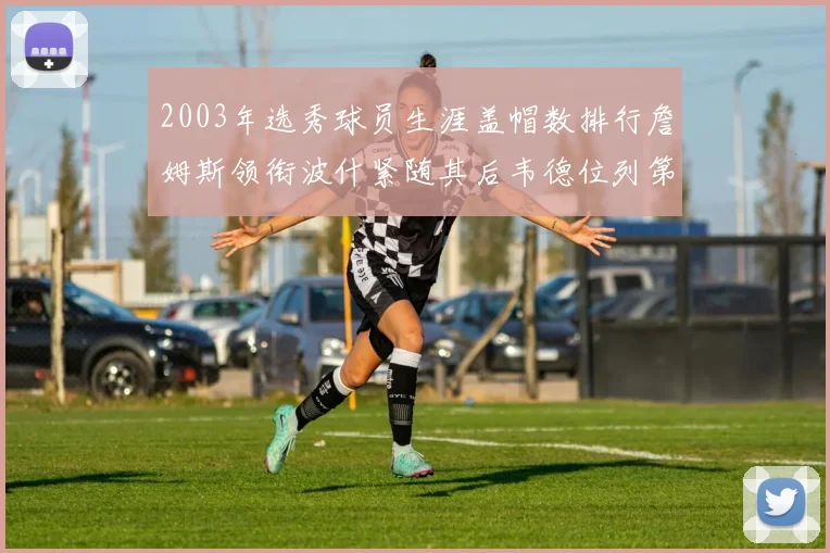 2003年选秀球员生涯盖帽数排行詹姆斯领衔波什紧随其后韦德位列第五