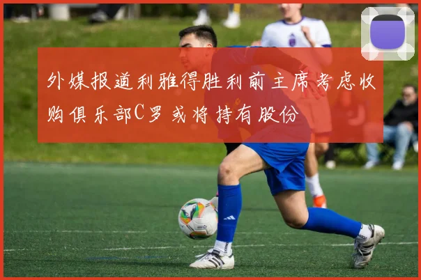 外媒报道利雅得胜利前主席考虑收购俱乐部C罗或将持有股份