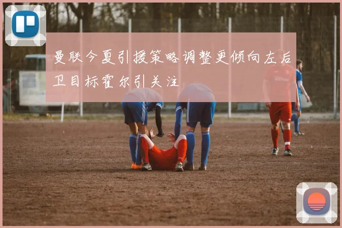 曼联今夏引援策略调整更倾向左后卫目标霍尔引关注