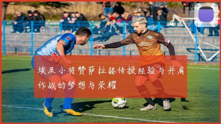 埃及小将赞萨拉赫传授经验与并肩作战的梦想与荣耀