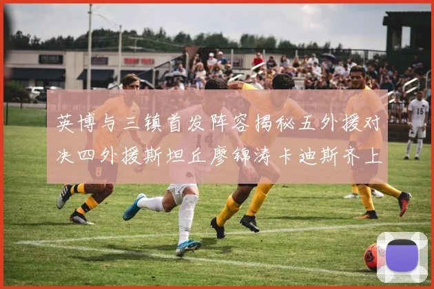 英博与三镇首发阵容揭秘五外援对决四外援斯坦丘廖锦涛卡迪斯齐上阵
