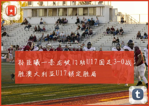 孙臣曦一条龙破门助U17国足3-0战胜澳大利亚U17锁定胜局
