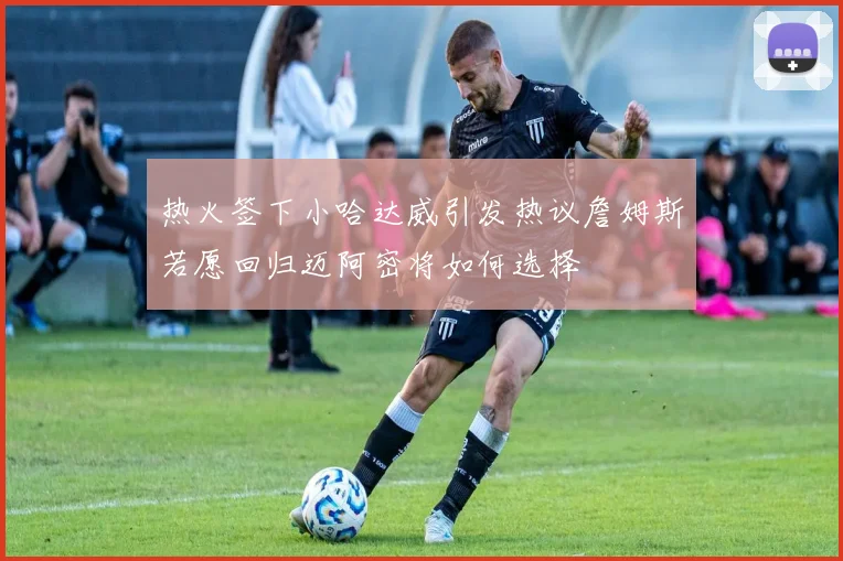 热火签下小哈达威引发热议詹姆斯若愿回归迈阿密将如何选择