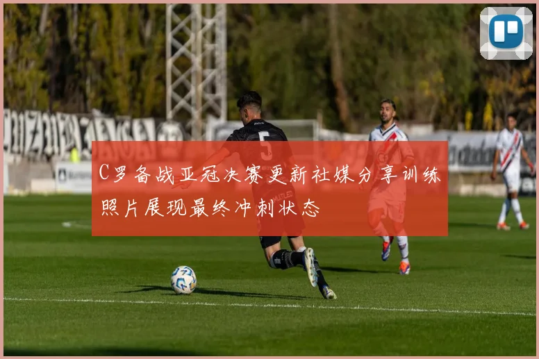 C罗备战亚冠决赛更新社媒分享训练照片展现最终冲刺状态