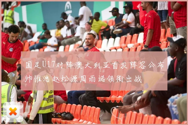国足U17对阵澳大利亚首发阵容公布帅惟浩赵松源周雨诺领衔出战