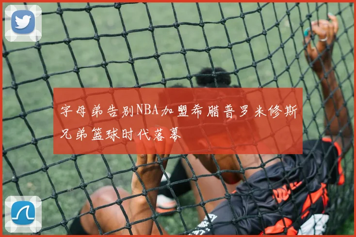 字母弟告别NBA加盟希腊普罗米修斯兄弟篮球时代落幕