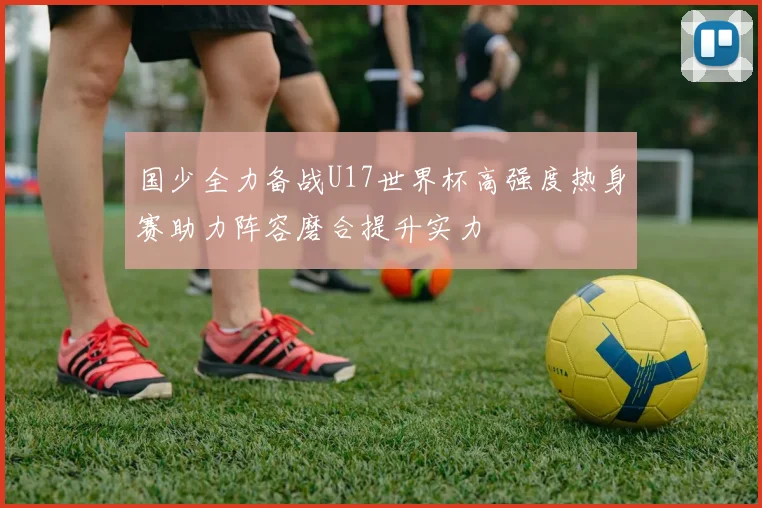 国少全力备战U17世界杯高强度热身赛助力阵容磨合提升实力