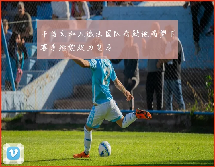 卡马文加入选法国队存疑他渴望下赛季继续效力皇马