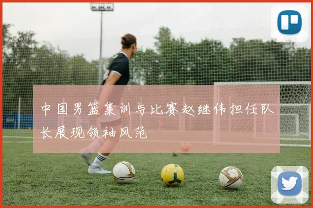 中国男篮集训与比赛赵继伟担任队长展现领袖风范