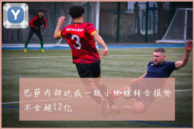 巴萨内部达成一致小蜘蛛转会报价不会超12亿
