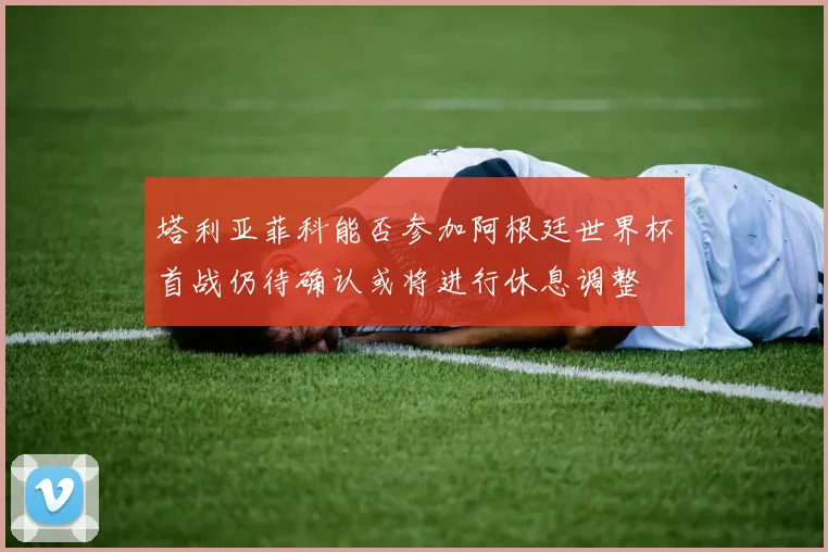 塔利亚菲科能否参加阿根廷世界杯首战仍待确认或将进行休息调整