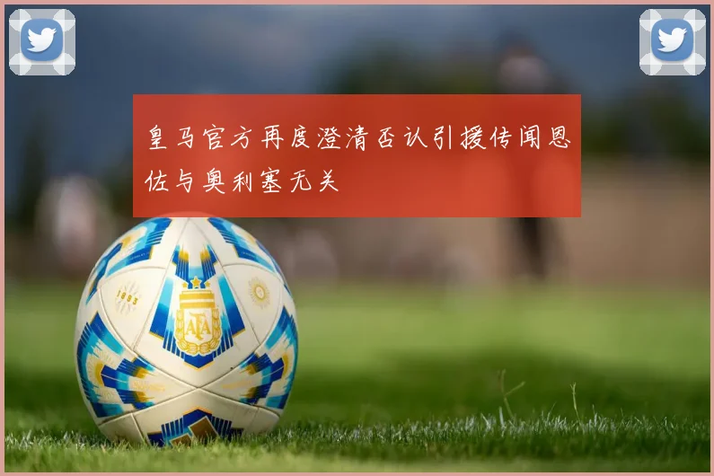 皇马官方再度澄清否认引援传闻恩佐与奥利塞无关