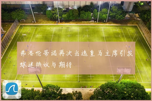 弗洛伦蒂诺再次当选皇马主席引发球迷热议与期待