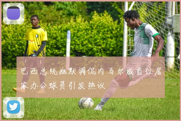 巴西总统幽默调侃内马尔成首位居家办公球员引发热议
