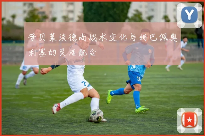 登贝莱谈德尚战术变化与姆巴佩奥利塞的灵活配合