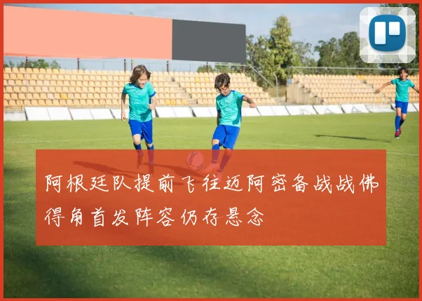 阿根廷队提前飞往迈阿密备战战佛得角首发阵容仍存悬念