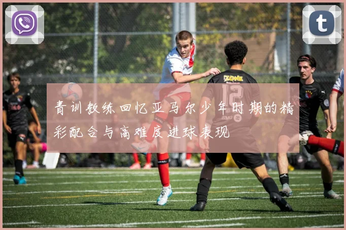 青训教练回忆亚马尔少年时期的精彩配合与高难度进球表现