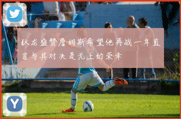 狄龙盛赞詹姆斯希望他再战一年直言与其对决是无上的荣幸