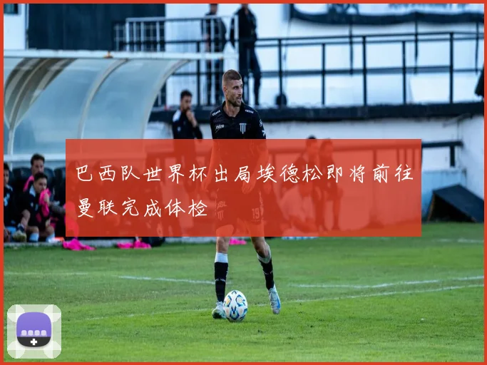 巴西队世界杯出局埃德松即将前往曼联完成体检